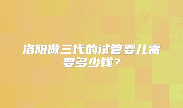 洛阳做三代的试管婴儿需要多少钱？