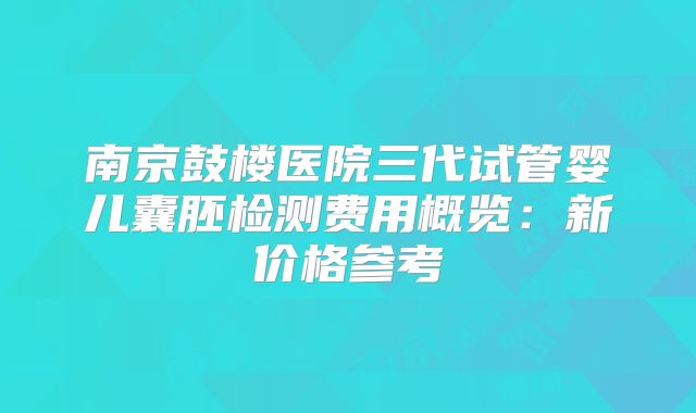 南京鼓楼医院三代试管婴儿囊胚检测费用概览:新价格参考