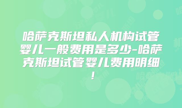 哈萨克斯坦私人机构试管婴儿一般费用是多少-哈萨克斯坦试管婴儿费用明细！