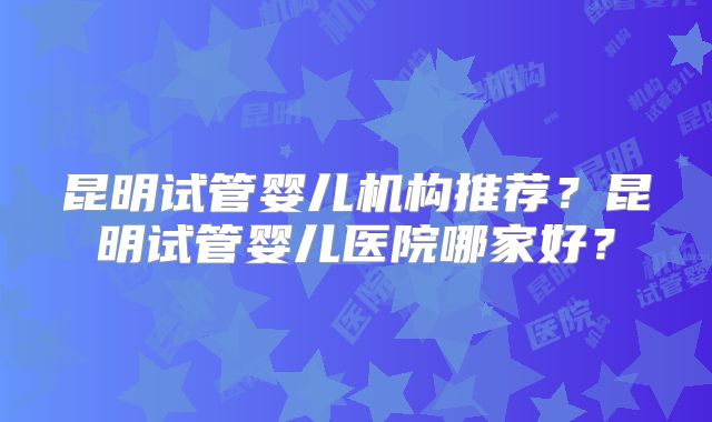 昆明试管婴儿机构推荐？昆明试管婴儿医院哪家好？
