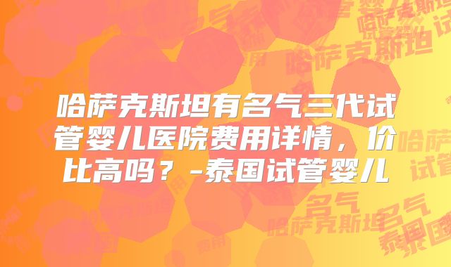 哈萨克斯坦有名气三代试管婴儿医院费用详情，价比高吗？-泰国试管婴儿