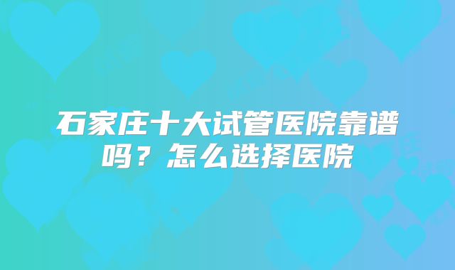 石家庄十大试管医院靠谱吗？怎么选择医院