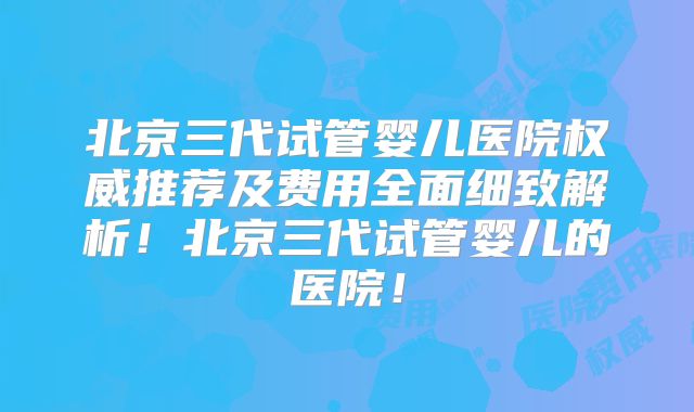 北京三代试管婴儿医院权威推荐及费用全面细致解析！北京三代试管婴儿的医院！