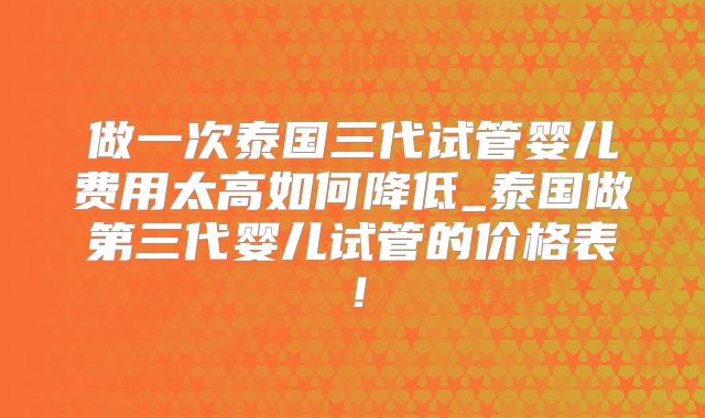 做一次泰国三代试管婴儿费用太高如何降低_泰国做第三代婴儿试管的价格表！