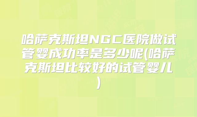 哈萨克斯坦NGC医院做试管婴成功率是多少呢(哈萨克斯坦比较好的试管婴儿)