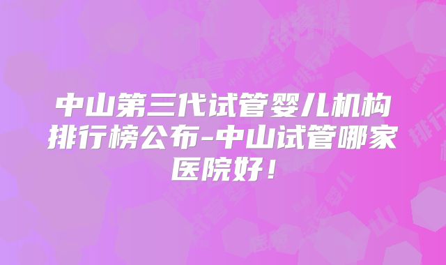 中山第三代试管婴儿机构排行榜公布-中山试管哪家医院好！