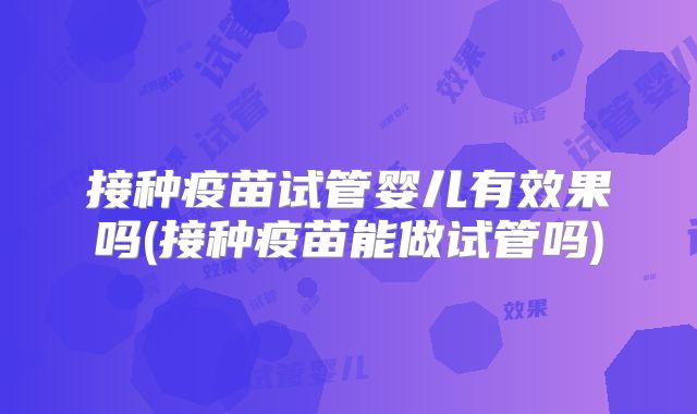 接种疫苗试管婴儿有效果吗(接种疫苗能做试管吗)