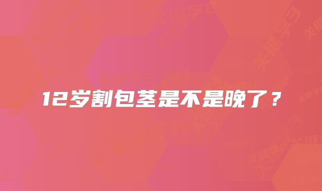 12岁割包茎是不是晚了？