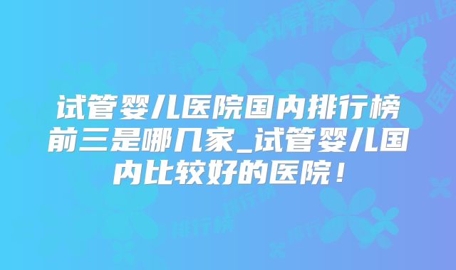 试管婴儿医院国内排行榜前三是哪几家_试管婴儿国内比较好的医院!