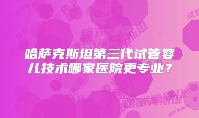 哈萨克斯坦第三代试管婴儿技术哪家医院更专业?