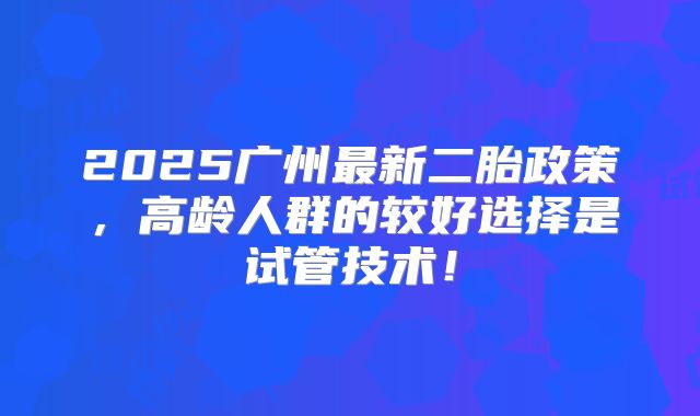 2025广州最新二胎政策，高龄人群的较好选择是试管技术！