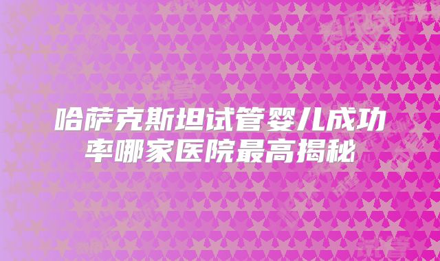 哈萨克斯坦试管婴儿成功率哪家医院最高揭秘