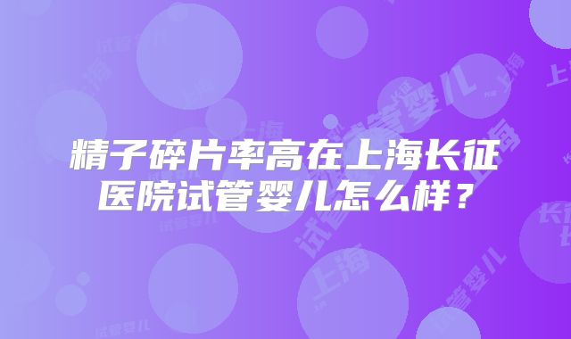 精子碎片率高在上海长征医院试管婴儿怎么样？