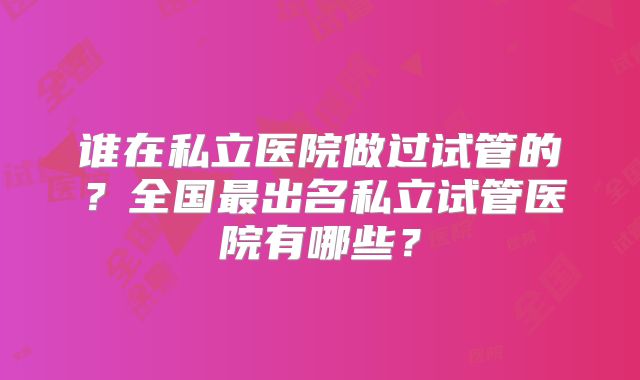 谁在私立医院做过试管的?全国最出名私立试管医院有哪些?