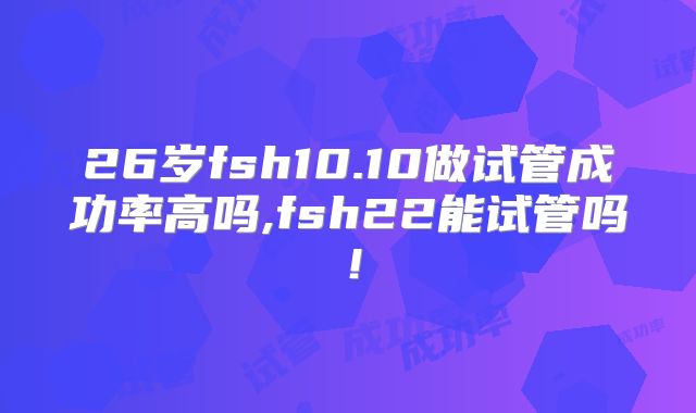 26岁fsh10.10做试管成功率高吗,fsh22能试管吗！