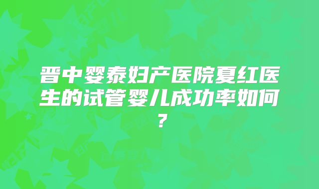 晋中婴泰妇产医院夏红医生的试管婴儿成功率如何？