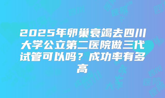 2025年卵巢衰竭去四川大学公立第二医院做三代试管可以吗？成功率有多高
