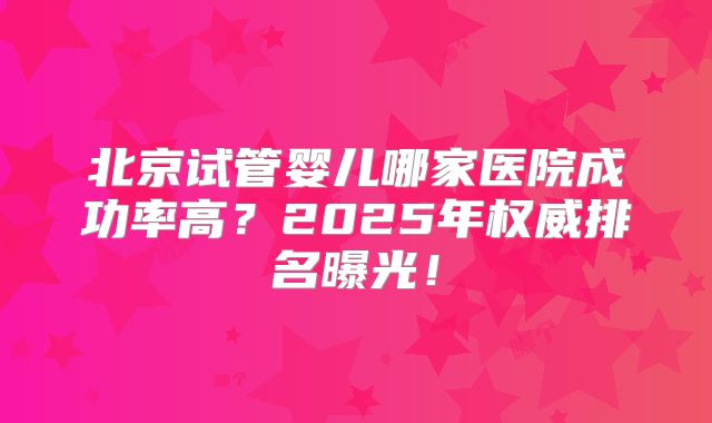 北京试管婴儿哪家医院成功率高?2025年权威排名曝光!