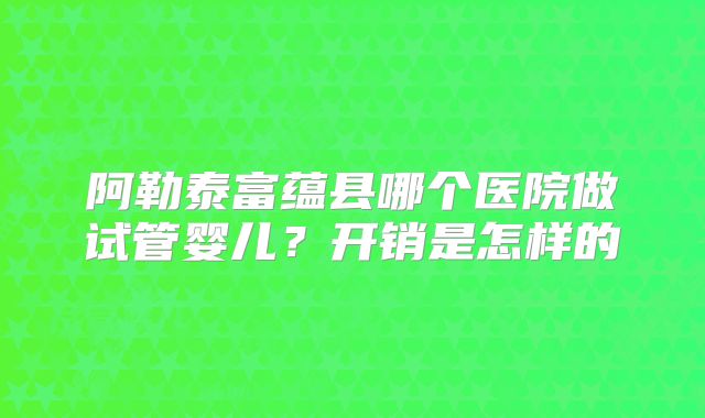 阿勒泰富蕴县哪个医院做试管婴儿？开销是怎样的