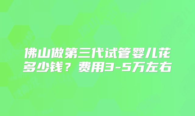 佛山做第三代试管婴儿花多少钱？费用3-5万左右