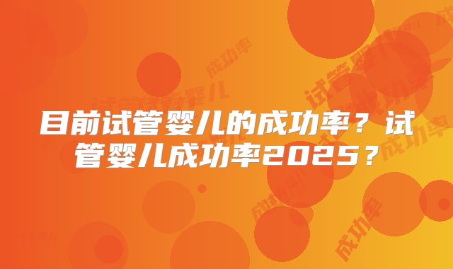 目前试管婴儿的成功率？试管婴儿成功率2025？