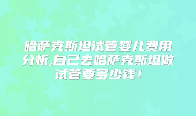 哈萨克斯坦试管婴儿费用分析,自己去哈萨克斯坦做试管要多少钱!