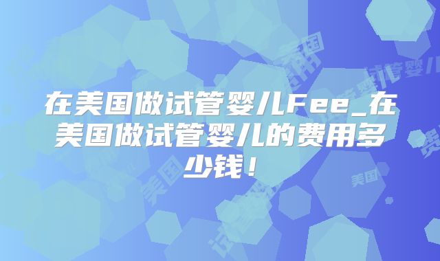 在美国做试管婴儿Fee_在美国做试管婴儿的费用多少钱！