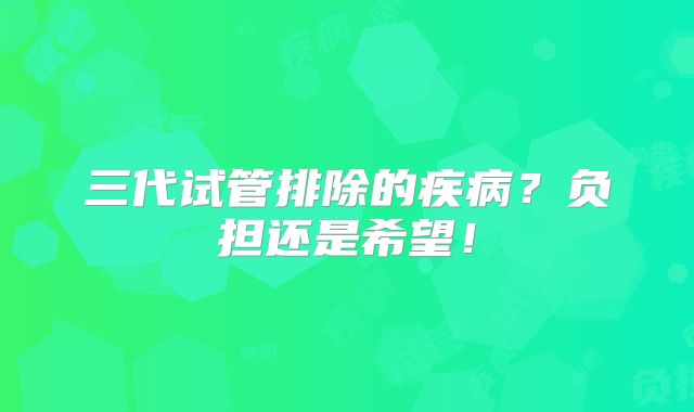三代试管排除的疾病？负担还是希望！
