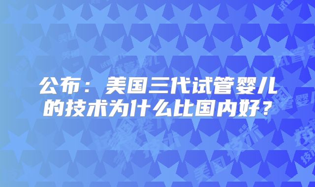 公布：美国三代试管婴儿的技术为什么比国内好？