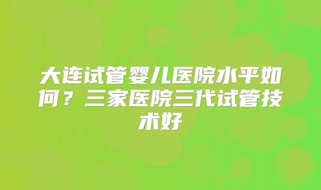 大连试管婴儿医院水平如何？三家医院三代试管技术好