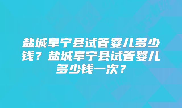 盐城阜宁县试管婴儿多少钱？盐城阜宁县试管婴儿多少钱一次？