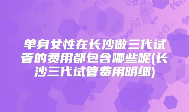 单身女性在长沙做三代试管的费用都包含哪些呢(长沙三代试管费用明细)