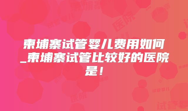 柬埔寨试管婴儿费用如何_柬埔寨试管比较好的医院是！