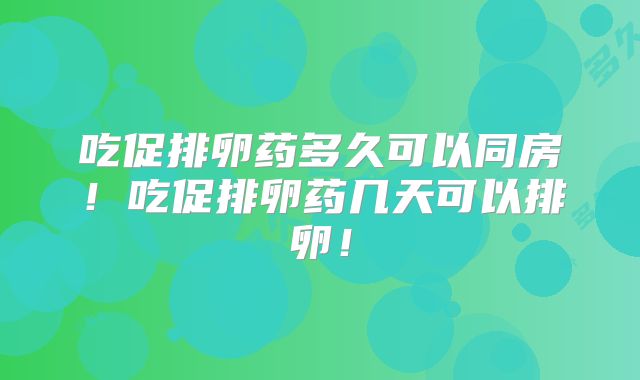 吃促排卵药多久可以同房！吃促排卵药几天可以排卵！