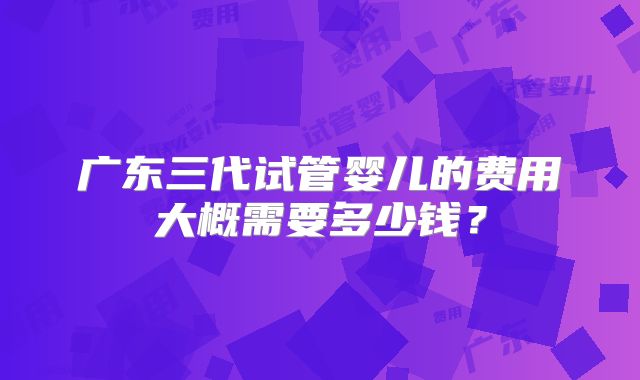 广东三代试管婴儿的费用大概需要多少钱?