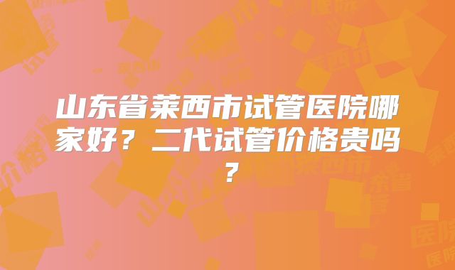 山东省莱西市试管医院哪家好?二代试管价格贵吗?
