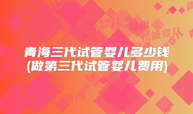 青海三代试管婴儿多少钱(做第三代试管婴儿费用)