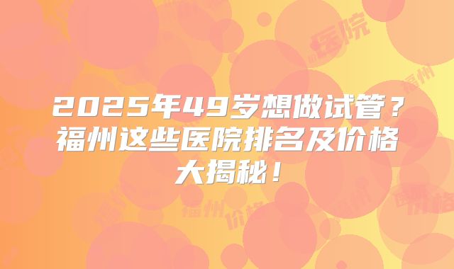 2025年49岁想做试管?福州这些医院排名及价格大揭秘!