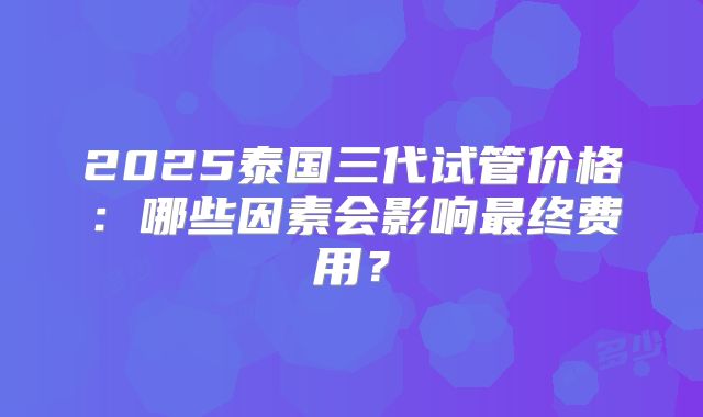 2025泰国三代试管价格：哪些因素会影响最终费用？