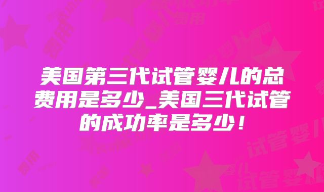 美国第三代试管婴儿的总费用是多少_美国三代试管的成功率是多少!