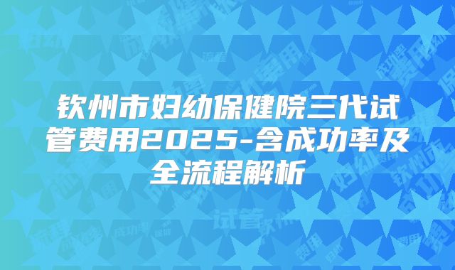 钦州市妇幼保健院三代试管费用2025-含成功率及全流程解析
