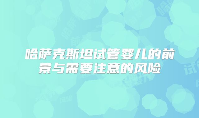 哈萨克斯坦试管婴儿的前景与需要注意的风险