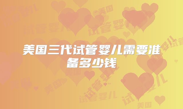 美国三代试管婴儿需要准备多少钱