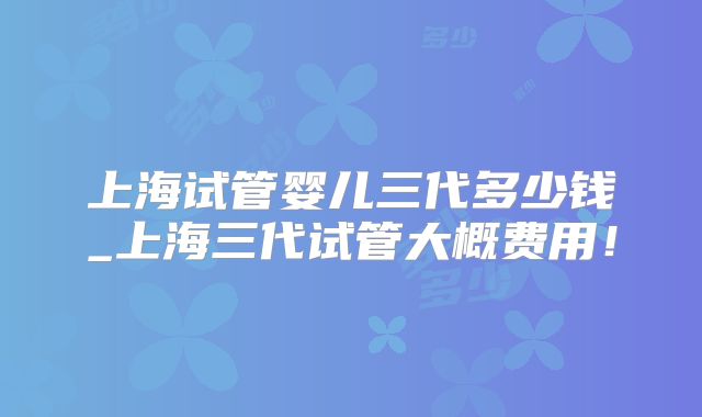 上海试管婴儿三代多少钱_上海三代试管大概费用！