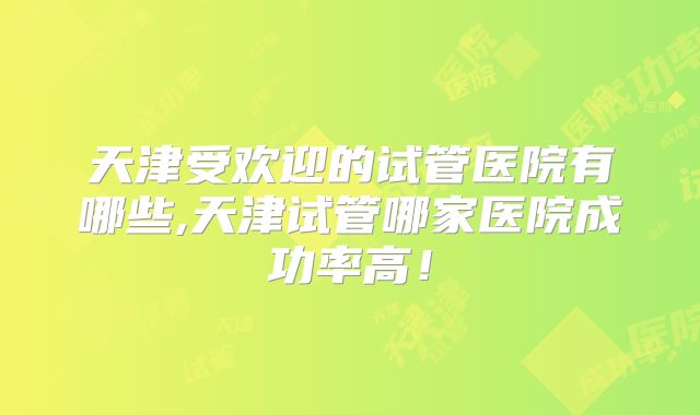天津受欢迎的试管医院有哪些,天津试管哪家医院成功率高！