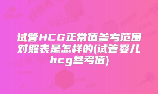 试管HCG正常值参考范围对照表是怎样的(试管婴儿hcg参考值)