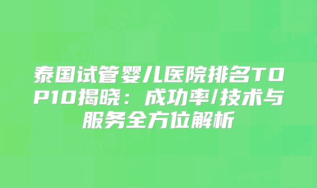 泰国试管婴儿医院排名TOP10揭晓：成功率/技术与服务全方位解析