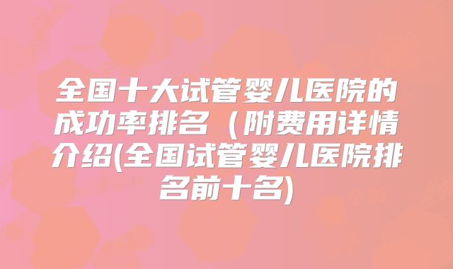 全国十大试管婴儿医院的成功率排名(附费用详情介绍(全国试管婴儿医院排名前十名)