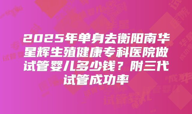 2025年单身去衡阳南华星辉生殖健康专科医院做试管婴儿多少钱？附三代试管成功率