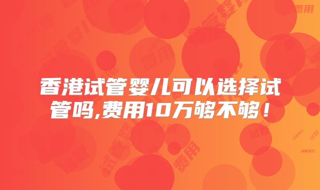 香港试管婴儿可以选择试管吗,费用10万够不够！
